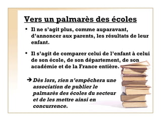 Vers un palmarès des écoles Il ne s’agit plus, comme auparavant, d’annoncer aux parents, les résultats de leur enfant. Dès lors, rien n’empêchera une association de publier le palmarès des écoles du secteur et de les mettre ainsi en concurrence.  Il s’agit de comparer celui de l’enfant à celui de son école, de son département, de son académie et de la France entière. 
