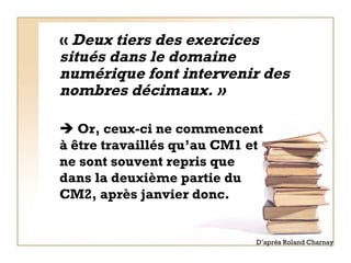 «  Deux tiers des exercices situés dans le domaine numérique font intervenir des nombres décimaux. »    Or, ceux-ci ne commencent à être travaillés qu’au CM1 et ne sont souvent repris que dans la deuxième partie du CM2, après janvier donc.  D’après Roland Charnay 