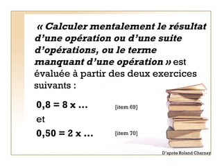  « Calculer mentalement le résultat d’une opération ou d’une suite d’opérations, ou le terme manquant d’une opération »  est évaluée à partir des deux exercices suivants : 0,8 = 8 x …  et   0,50 = 2 x … [item 69] [item 70] D’après Roland Charnay 