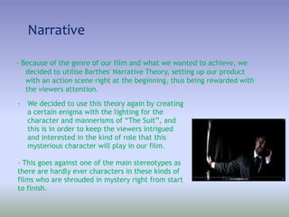 Narrative
- Because of the genre of our film and what we wanted to achieve, we
decided to utilise Barthes' Narrative Theory, setting up our product
with an action scene right at the beginning, thus being rewarded with
the viewers attention.
- We decided to use this theory again by creating
a certain enigma with the lighting for the
character and mannerisms of “The Suit”, and
this is in order to keep the viewers intrigued
and interested in the kind of role that this
mysterious character will play in our film.
- This goes against one of the main stereotypes as
there are hardly ever characters in these kinds of
films who are shrouded in mystery right from start
to finish.
 