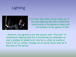 Lighting
- It is clear that many of our shots are in
low-key lighting and this is definitely
conforming to the general codes and
conventions of our genre of film.
- However, we agreed to set the scenes with “The Suit” in
chiaroscuro lighting and this is furthering our attempts to
cast a shadow of doubt over who he is, what he wants or
even if he is a villain, though we of course know that he is
the boss of the group.
 