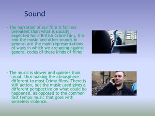 Sound
- The narration of our film is far less
prevalent than what is usually
expected for a British Crime film, this
and the music and other sounds in
general are the main representations
of ways in which we are going against
general codes of these kinds of films
- The music is slower and quieter than
usual, thus making the atmosphere
different to most Crime films. There is
still action, but the music used gives a
different perspective on what could be
happened, as opposed to the common
fast tempo music that goes with
senseless violence.
 