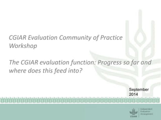 CGIAR Evaluation Community of Practice 
Workshop 
The CGIAR evaluation function: Progress so far and 
where does this feed into? 
September 
2014 
 