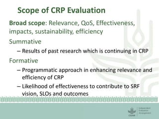 Scope of CRP Evaluation 
Broad scope: Relevance, QoS, Effectiveness, 
impacts, sustainability, efficiency 
Summative 
– Results of past research which is continuing in CRP 
Formative 
– Programmatic approach in enhancing relevance and 
efficiency of CRP 
– Likelihood of effectiveness to contribute to SRF 
vision, SLOs and outcomes 
 