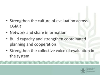 • Strengthen the culture of evaluation across 
CGIAR 
• Network and share information 
• Build capacity and strengthen coordinated 
planning and cooperation 
• Strengthen the collective voice of evaluation in 
the system 
 