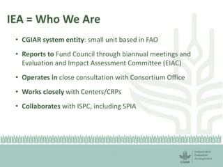 IEA = Who We Are 
• CGIAR system entity: small unit based in FAO 
• Reports to Fund Council through biannual meetings and 
Evaluation and Impact Assessment Committee (EIAC) 
• Operates in close consultation with Consortium Office 
• Works closely with Centers/CRPs 
• Collaborates with ISPC, including SPIA 
 