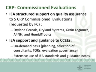CRP- Commissioned Evaluations 
• IEA structured support on quality assurance 
to 5 CRP Commissioned Evaluations 
(requested by FC) : 
– Dryland Cereals, Dryland Systems, Grain Legumes, 
A4NH, and HumidTropics 
• IEA support and guidance to CCEEs: 
– On-demand basis (planning, selection of 
consultants, TORs, evaluation governance) 
– Extensive use of IEA standards and guidance notes 
 