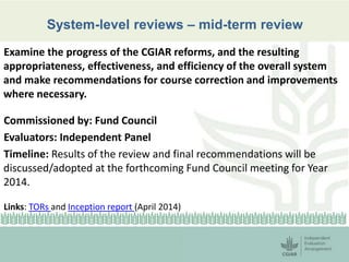 System-level reviews – mid-term review 
Examine the progress of the CGIAR reforms, and the resulting 
appropriateness, effectiveness, and efficiency of the overall system 
and make recommendations for course correction and improvements 
where necessary. 
Commissioned by: Fund Council 
Evaluators: Independent Panel 
Timeline: Results of the review and final recommendations will be 
discussed/adopted at the forthcoming Fund Council meeting for Year 
2014. 
Links: TORs and Inception report (April 2014) 
 