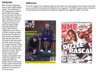 Similarities                   Differences
Both of these magazines        The main image of my magazine takes up the whole cover whereas the main image in the other
have a main single striking    one is cut off from the top and the bottom of the magazine. The NME magazine has a header at
image. The masthead of         the top showing more artists from inside the magazine my magazine doesn’t have this.
the magazines are both in
the top left of the page.
The cover lines are both in
the middle of the page on
each magazine, these are
both put across the main
image and are big and
bold and easily visible
upon the background
image. Both of these
magazines have a footer
on them containing artists
that are from the genre or
from inside the magazine.
Both the barcodes are in
the bottom right along with
the date, issue and price.
The magazines both follow
the ‘magic c’ with the cover
lines that are visible when
stacked on selves. Both of
these front covers also
contain a flash which
reveals a competition from
inside the magazine. The
magazines both use
limited colours and stick to
a basic colour scheme this
is effective as it shows the
audience it is aimed at is
not very young.
 