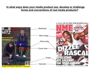 In what ways does your media product use, develop or challenge
           forms and conventions of real media products?




                         Masthead



                          Main image


                          Grab quote



                         Cover lines




                                 Footer


                          Barcode
 