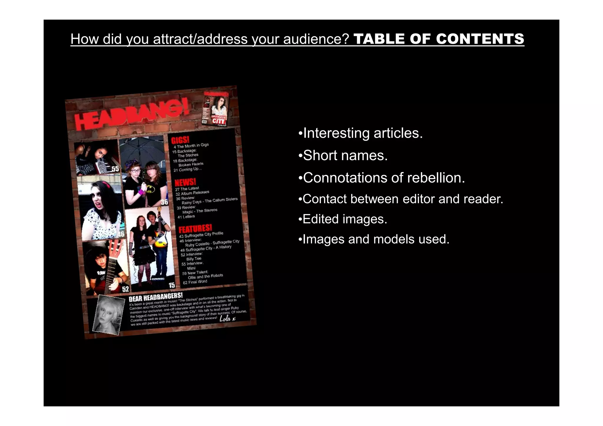 How did you attract/address your audience? TABLE OF CONTENTS




                              •Interesting articles.
                              •Short names.
                              •Connotations of rebellion.
                              •Contact between editor and reader.
                              •Edited images.
                              •Images and models used.
 