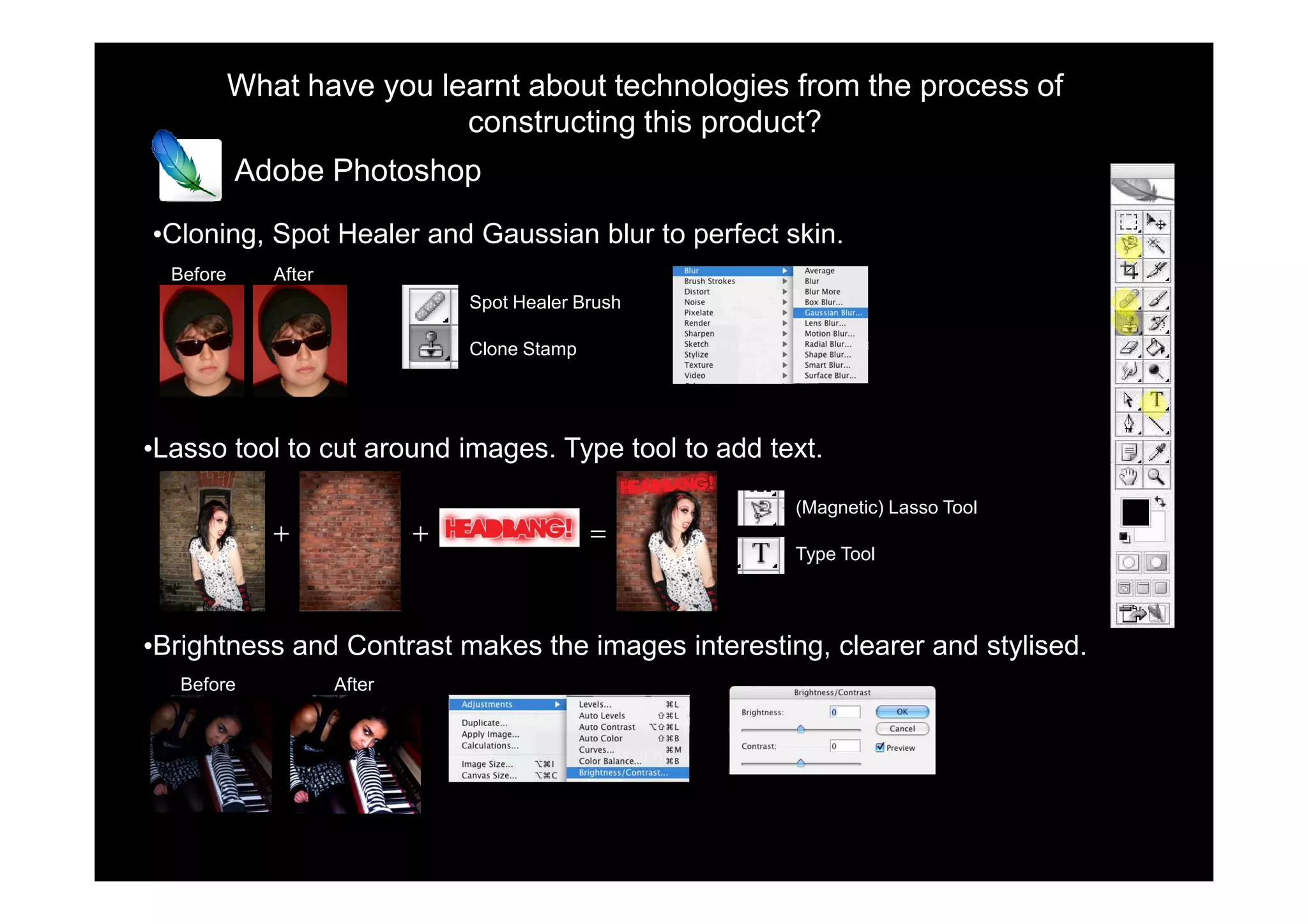 What have you learnt about technologies from the process of
                           constructing this product?
           Adobe Photoshop

•Cloning, Spot Healer and Gaussian blur to perfect skin.
  Before      After
                                  Spot Healer Brush

                                  Clone Stamp




•Lasso tool to cut around images. Type tool to add text.

                                                      (Magnetic) Lasso Tool
              +               +                 =
                                                      Type Tool




•Brightness and Contrast makes the images interesting, clearer and stylised.
   Before             After
 