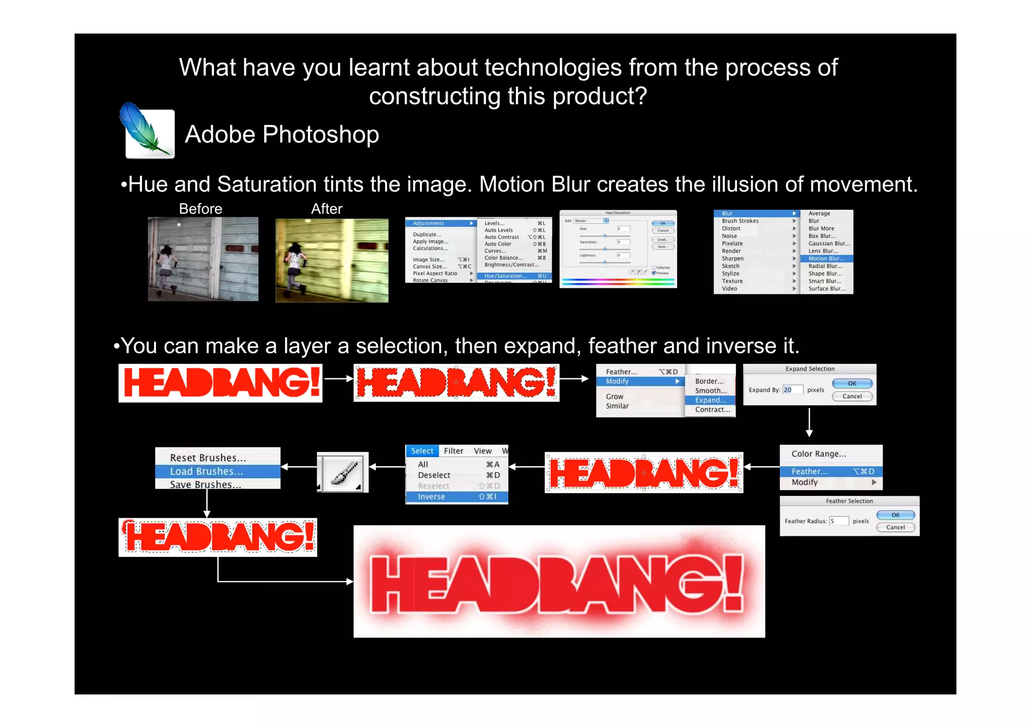What have you learnt about technologies from the process of
                      constructing this product?
       Adobe Photoshop

•Hue and Saturation tints the image. Motion Blur creates the illusion of movement.
      Before        After




•You can make a layer a selection, then expand, feather and inverse it.
 