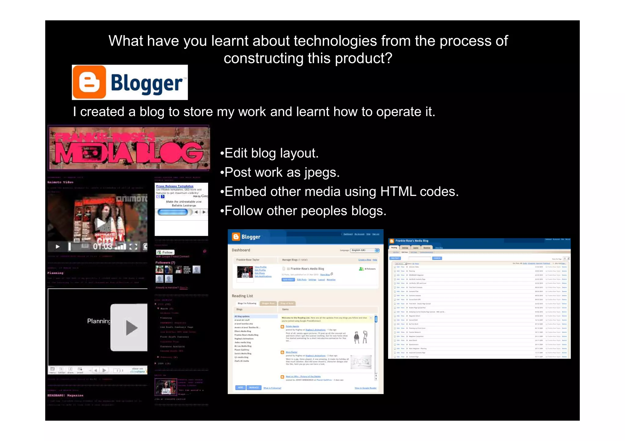 What have you learnt about technologies from the process of
                      constructing this product?


I created a blog to store my work and learnt how to operate it.


                         •Edit blog layout.
                         •Post work as jpegs.
                         •Embed other media using HTML codes.
                         •Follow other peoples blogs.
 