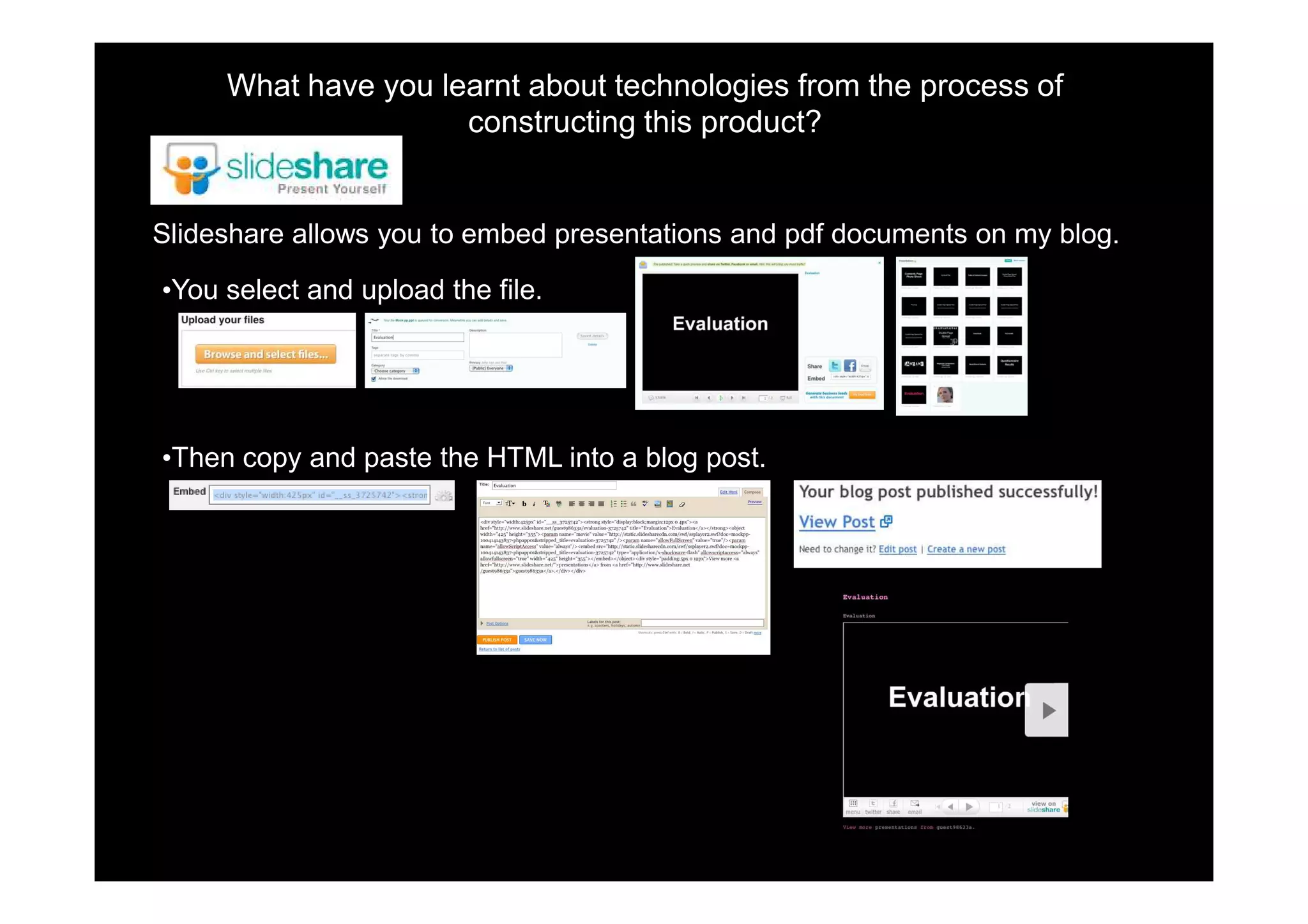 What have you learnt about technologies from the process of
                     constructing this product?


Slideshare allows you to embed presentations and pdf documents on my blog.

•You select and upload the file.




•Then copy and paste the HTML into a blog post.
 