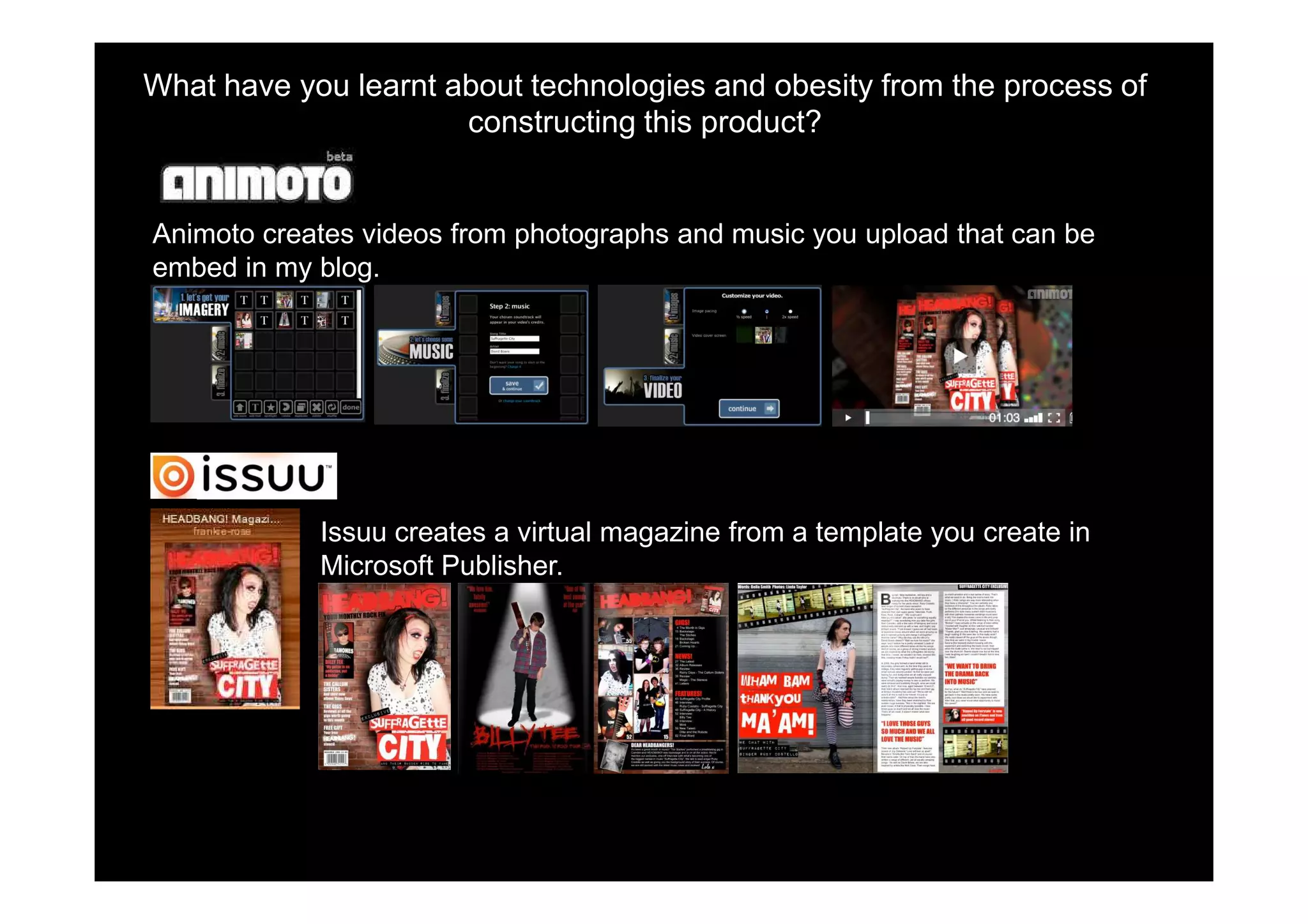 What have you learnt about technologies and obesity from the process of
                      constructing this product?


Animoto creates videos from photographs and music you upload that can be
embed in my blog.




            Issuu creates a virtual magazine from a template you create in
            Microsoft Publisher.
 