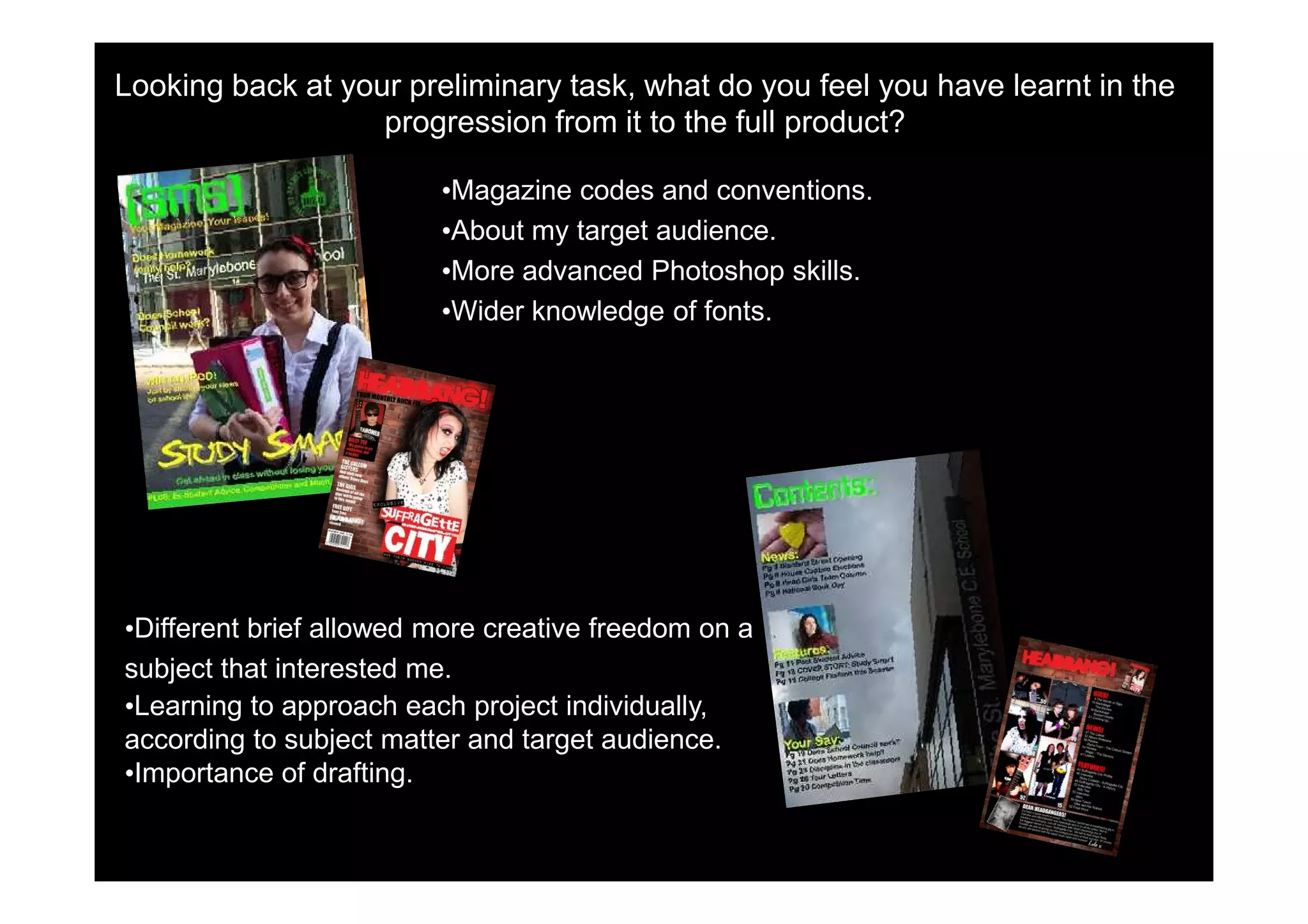 Looking back at your preliminary task, what do you feel you have learnt in the
                   progression from it to the full product?

                         •Magazine codes and conventions.
                         •About my target audience.
                         •More advanced Photoshop skills.
                         •Wider knowledge of fonts.




•Different brief allowed more creative freedom on a
subject that interested me.
•Learning to approach each project individually,
according to subject matter and target audience.
•Importance of drafting.
 