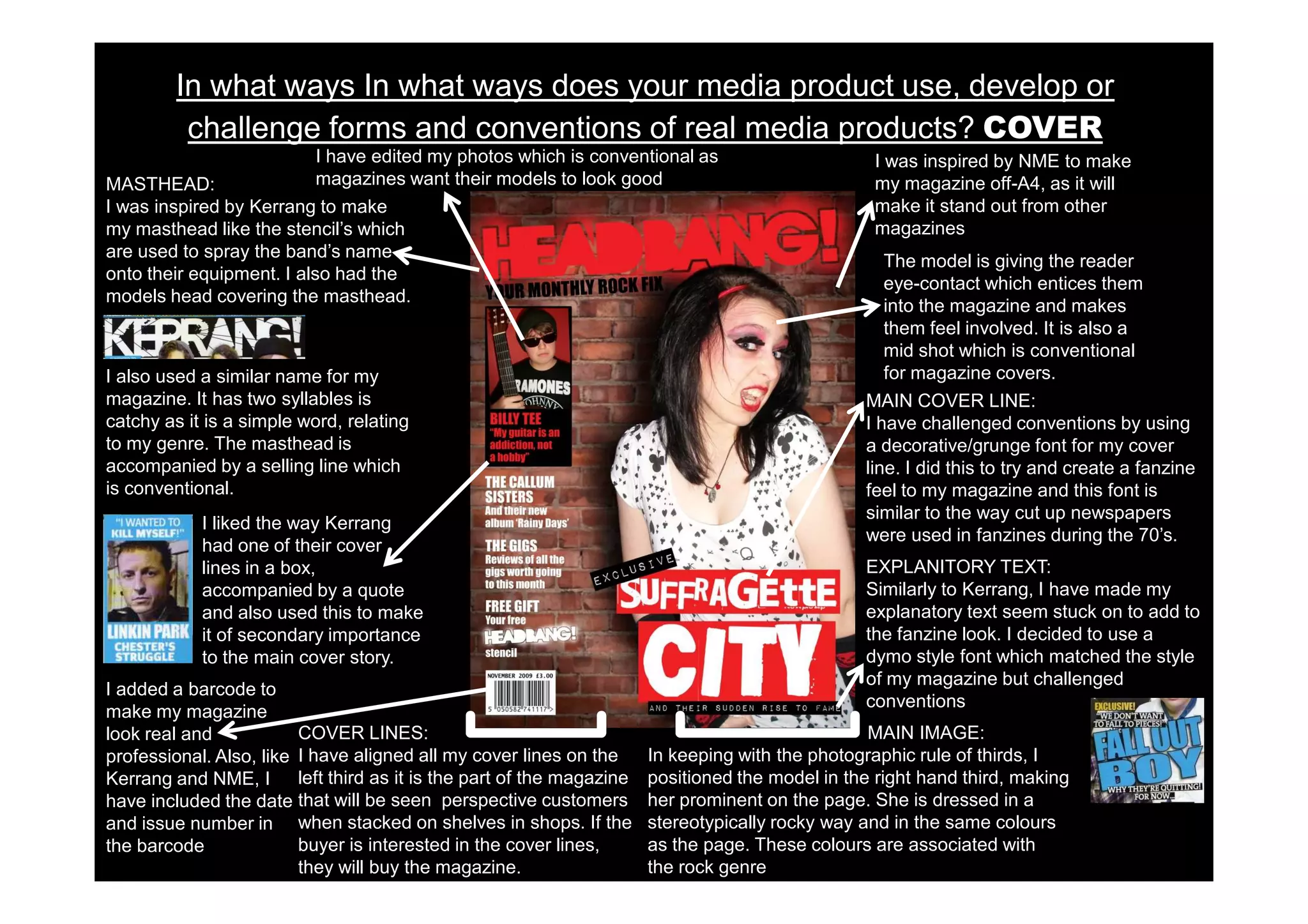 In what ways In what ways does your media product use, develop or
          challenge forms and conventions of real media products? COVER
                           I have edited my photos which is conventional as                         I was inspired by NME to make
MASTHEAD:                  magazines want their models to look good                                 my magazine off-A4, as it will
I was inspired by Kerrang to make                                                                   make it stand out from other
my masthead like the stencil’s which                                                                magazines
are used to spray the band’s name
                                                                                                     The model is giving the reader
onto their equipment. I also had the
                                                                                                     eye-contact which entices them
models head covering the masthead.
                                                                                                     into the magazine and makes
                                                                                                     them feel involved. It is also a
                                                                                                     mid shot which is conventional
I also used a similar name for my                                                                    for magazine covers.
magazine. It has two syllables is                                                                 MAIN COVER LINE:
catchy as it is a simple word, relating                                                           I have challenged conventions by using
to my genre. The masthead is                                                                      a decorative/grunge font for my cover
accompanied by a selling line which                                                               line. I did this to try and create a fanzine
is conventional.                                                                                  feel to my magazine and this font is
                                                                                                  similar to the way cut up newspapers
            I liked the way Kerrang
                                                                                                  were used in fanzines during the 70’s.
            had one of their cover
            lines in a box,                                                                       EXPLANITORY TEXT:
            accompanied by a quote                                                                Similarly to Kerrang, I have made my
            and also used this to make                                                            explanatory text seem stuck on to add to
            it of secondary importance                                                            the fanzine look. I decided to use a
            to the main cover story.                                                              dymo style font which matched the style
                                                                                                  of my magazine but challenged
I added a barcode to
                                                                                                  conventions
make my magazine
look real and            COVER LINES:                                                              MAIN IMAGE:
professional. Also, like I have aligned all my cover lines on the       In keeping with the photographic rule of thirds, I
Kerrang and NME, I       left third as it is the part of the magazine   positioned the model in the right hand third, making
have included the date that will be seen perspective customers          her prominent on the page. She is dressed in a
and issue number in when stacked on shelves in shops. If the            stereotypically rocky way and in the same colours
the barcode              buyer is interested in the cover lines,        as the page. These colours are associated with
                         they will buy the magazine.                    the rock genre
 