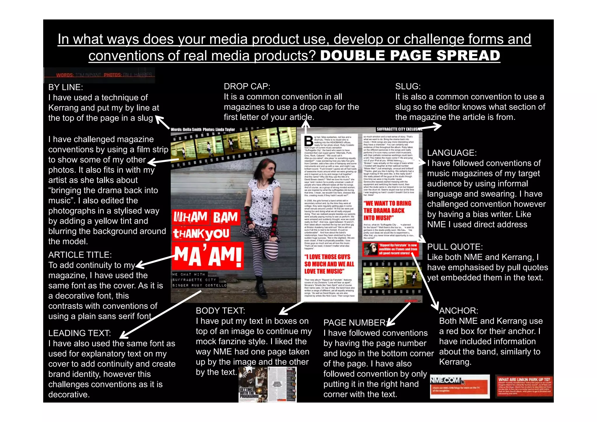 In what ways does your media product use, develop or challenge forms and
       conventions of real media products? DOUBLE PAGE SPREAD

BY LINE:                                    DROP CAP:                                    SLUG:
I have used a technique of                  It is a common convention in all             It is also a common convention to use a
Kerrang and put my by line at               magazines to use a drop cap for the          slug so the editor knows what section of
the top of the page in a slug               first letter of your article.                the magazine the article is from.

I have challenged magazine
conventions by using a film strip                                                                 LANGUAGE:
to show some of my other                                                                          I have followed conventions of
photos. It also fits in with my                                                                   music magazines of my target
artist as she talks about                                                                         audience by using informal
“bringing the drama back into                                                                     language and swearing. I have
music”. I also edited the                                                                         challenged convention however
photographs in a stylised way                                                                     by having a bias writer. Like
by adding a yellow tint and                                                                       NME I used direct address
blurring the background around
the model.
                                                                                                  PULL QUOTE:
ARTICLE TITLE:                                                                                    Like both NME and Kerrang, I
To add continuity to my                                                                           have emphasised by pull quotes
magazine, I have used the                                                                         yet embedded them in the text.
same font as the cover. As it is
a decorative font, this
contrasts with conventions of
                                     BODY TEXT:                                                      ANCHOR:
using a plain sans serif font.
                                     I have put my text in boxes on    PAGE NUMBER:                  Both NME and Kerrang use
LEADING TEXT:                        top of an image to continue my    I have followed conventions a red box for their anchor. I
I have also used the same font as    mock fanzine style. I liked the   by having the page number have included information
used for explanatory text on my      way NME had one page taken        and logo in the bottom corner about the band, similarly to
cover to add continuity and create   up by the image and the other     of the page. I have also      Kerrang.
brand identity, however this         by the text.                      followed convention by only
challenges conventions as it is                                        putting it in the right hand
decorative.                                                            corner with the text.
 
