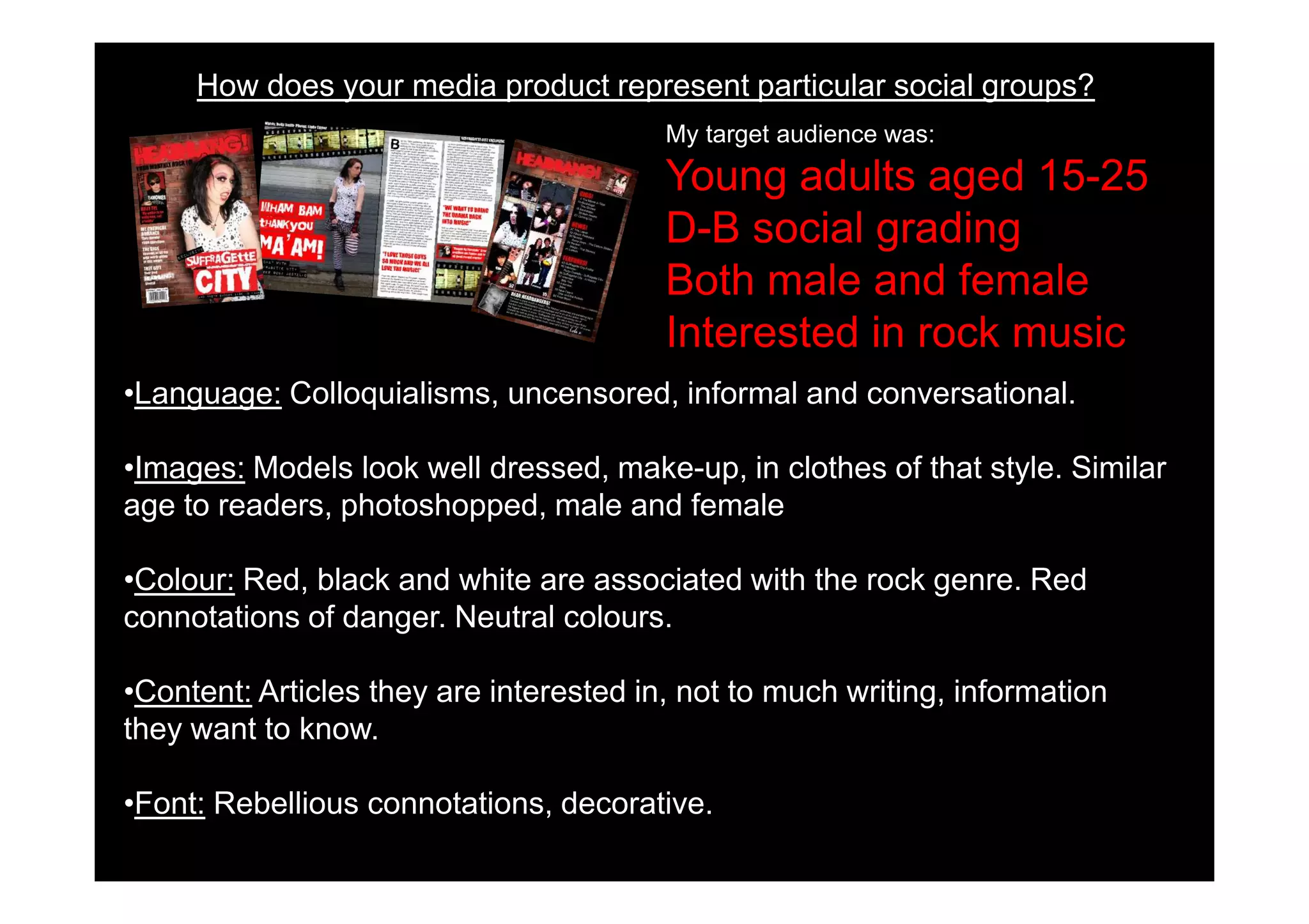 How does your media product represent particular social groups?
                                         My target audience was:
                                         Young adults aged 15-25
                                         D-B social grading
                                         Both male and female
                                         Interested in rock music
•Language: Colloquialisms, uncensored, informal and conversational.

•Images: Models look well dressed, make-up, in clothes of that style. Similar
age to readers, photoshopped, male and female

•Colour: Red, black and white are associated with the rock genre. Red
connotations of danger. Neutral colours.

•Content: Articles they are interested in, not to much writing, information
they want to know.

•Font: Rebellious connotations, decorative.
 