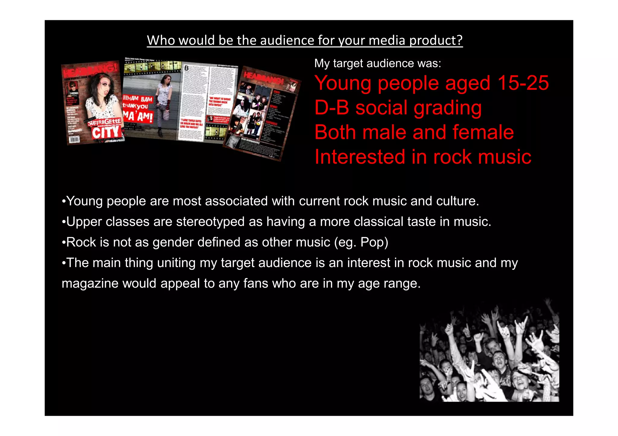 Who would be the audience for your media product?
                                           My target audience was:
                                           Young people aged 15-25
                                           D-B social grading
                                           Both male and female
                                           Interested in rock music

•Young people are most associated with current rock music and culture.
•Upper classes are stereotyped as having a more classical taste in music.
•Rock is not as gender defined as other music (eg. Pop)
•The main thing uniting my target audience is an interest in rock music and my
magazine would appeal to any fans who are in my age range.
 