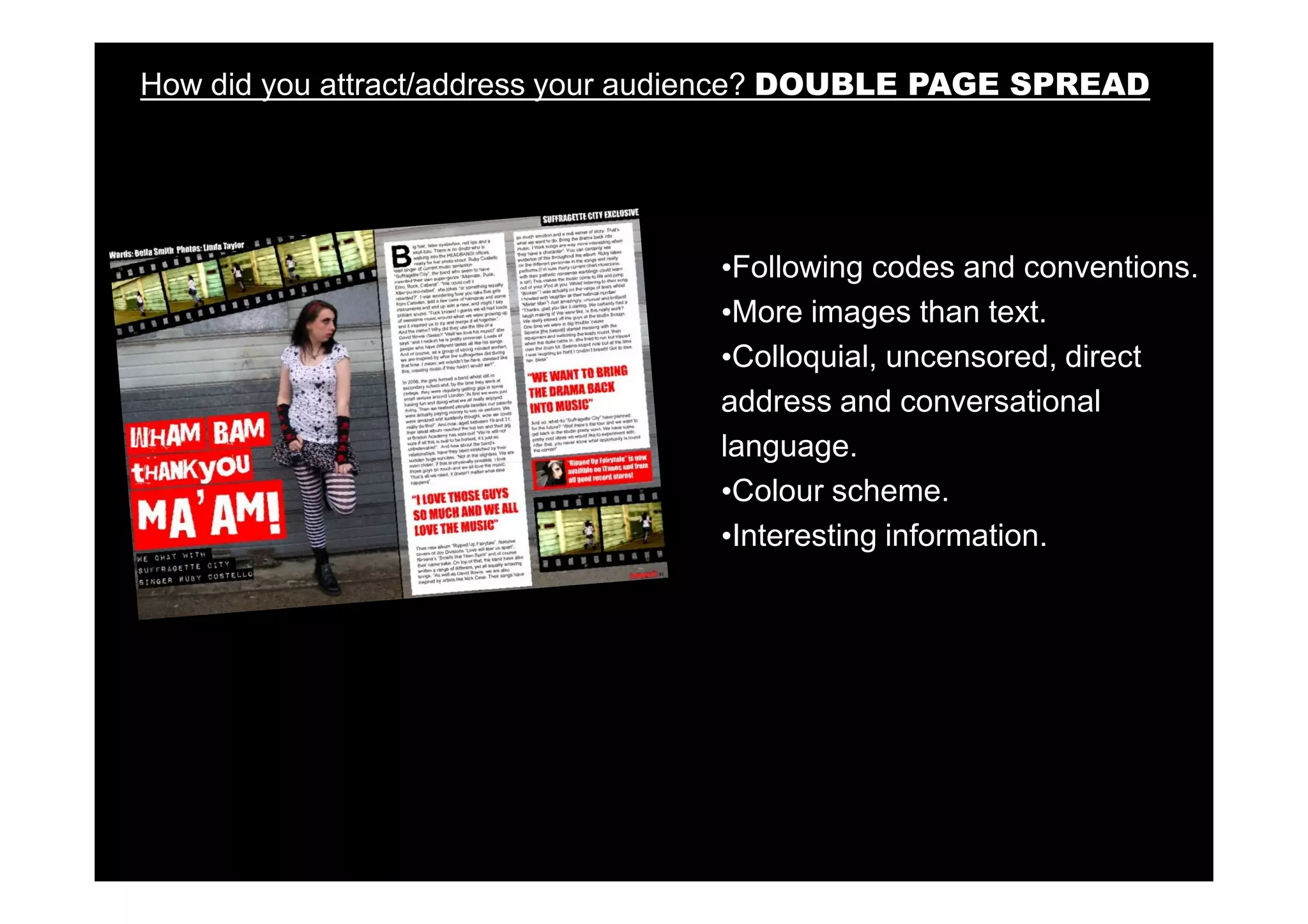 How did you attract/address your audience? DOUBLE PAGE SPREAD




                                   •Following codes and conventions.
                                   •More images than text.
                                   •Colloquial, uncensored, direct
                                   address and conversational
                                   language.
                                   •Colour scheme.
                                   •Interesting information.
 