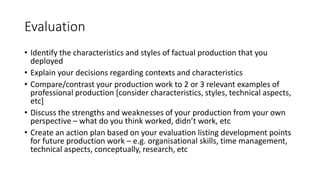 Evaluation
• Identify the characteristics and styles of factual production that you
deployed
• Explain your decisions regarding contexts and characteristics
• Compare/contrast your production work to 2 or 3 relevant examples of
professional production [consider characteristics, styles, technical aspects,
etc]
• Discuss the strengths and weaknesses of your production from your own
perspective – what do you think worked, didn’t work, etc
• Create an action plan based on your evaluation listing development points
for future production work – e.g. organisational skills, time management,
technical aspects, conceptually, research, etc
 