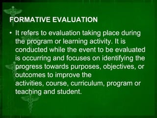 FORMATIVE EVALUATION
• It refers to evaluation taking place during
the program or learning activity. It is
conducted while the event to be evaluated
is occurring and focuses on identifying the
progress towards purposes, objectives, or
outcomes to improve the
activities, course, curriculum, program or
teaching and student.

 