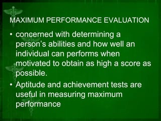 MAXIMUM PERFORMANCE EVALUATION

• concerned with determining a
person’s abilities and how well an
individual can performs when
motivated to obtain as high a score as
possible.
• Aptitude and achievement tests are
useful in measuring maximum
performance

 