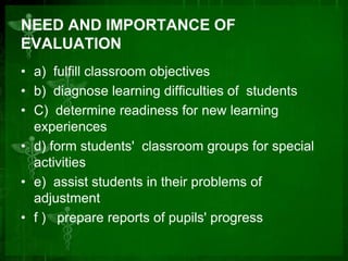 NEED AND IMPORTANCE OF
EVALUATION
• a) fulfill classroom objectives
• b) diagnose learning difficulties of students
• C) determine readiness for new learning
experiences
• d) form students' classroom groups for special
activities
• e) assist students in their problems of
adjustment
• f ) prepare reports of pupils' progress

 