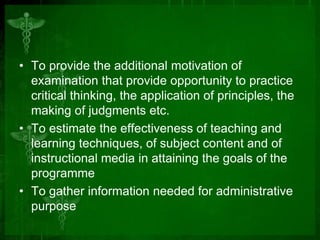 • To provide the additional motivation of
examination that provide opportunity to practice
critical thinking, the application of principles, the
making of judgments etc.
• To estimate the effectiveness of teaching and
learning techniques, of subject content and of
instructional media in attaining the goals of the
programme
• To gather information needed for administrative
purpose

 