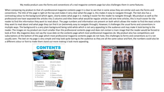 My media product uses the forms and conventions of a real magazine contents page but also challenges them in some features.
When comparing my product to that of a professional magazine contents page it is clear to see that in some areas they are similar and uses the forms and
conventions. The title of the page is right at the top and makes it very clear what the page is, this makes it easy to navigate through. The text also has a
contrasting colour to the background which again, clearly states what page it is making it easier for the reader to navigate through. My product as well as the
professional one have separated the articles into 2 columns and titles them what would be regular articles and one-time articles, this is much easier for the
reader to find the information they want to read about. The page numbers and information are present on both which allows the reader to find the exact article
they want to read about and what page they can find it on (extremely easy to navigate through). However, it challenges the usual forms and conventions in
multiple ways. The background is a very plain background being solid white which is not very appealing to the audience and may make it look boring to the
reader. The images on my product are much smaller than the professional contents page and does not contain a main image that the reader would be forced to
look at first. My magazine does not say the issue date on the contents page which most professional magazines do. My product also has competitions and
subscriptions at the bottom of the page which most professional magazine contents pages do not have, this challenges to forms and conventions as it is not
usually seen. The text on my page is very simple and may look quite boring to the audience as they are all the same colour and font, the numbers could also be
a different colour or font to make them stand out more making it look more appealing.
 