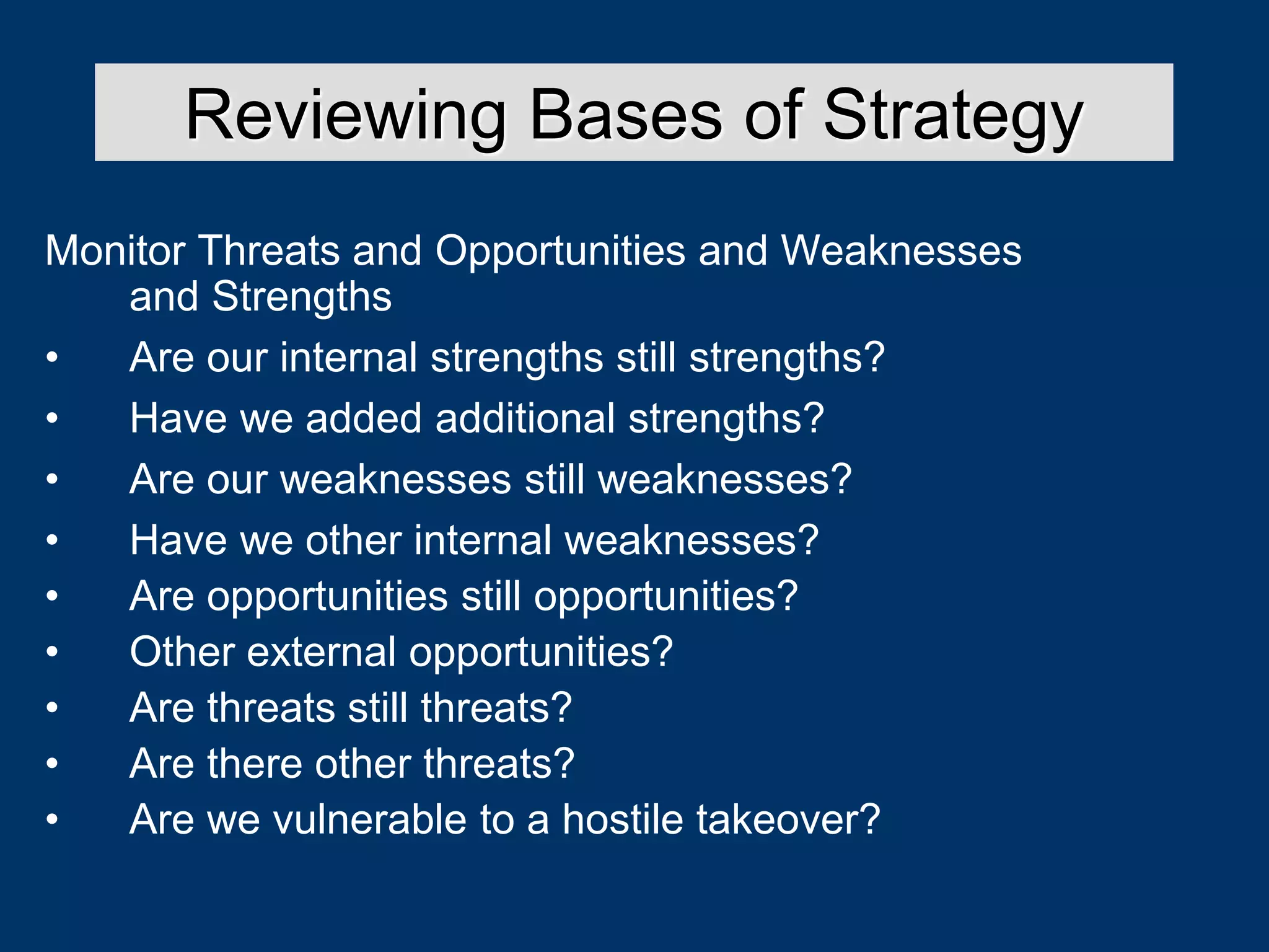 Monitor Threats and Opportunities and Weaknesses
and Strengths
• Are our internal strengths still strengths?
• Have we added additional strengths?
• Are our weaknesses still weaknesses?
• Have we other internal weaknesses?
• Are opportunities still opportunities?
• Other external opportunities?
• Are threats still threats?
• Are there other threats?
• Are we vulnerable to a hostile takeover?
Reviewing Bases of Strategy
 