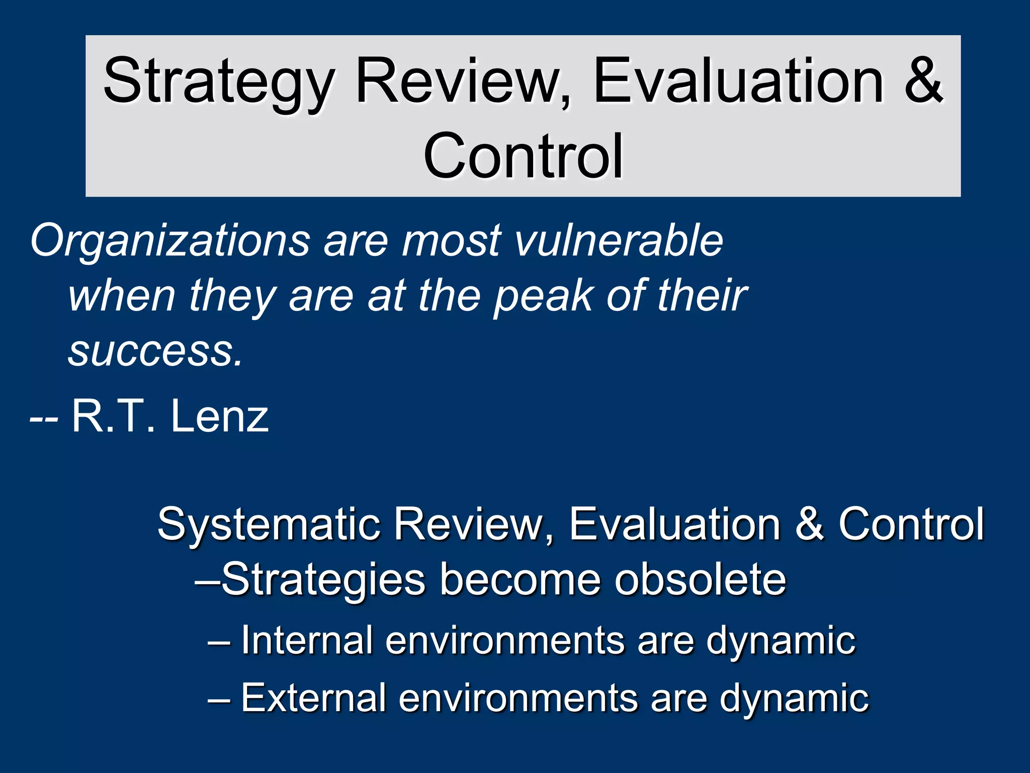 Systematic Review, Evaluation & Control
–Strategies become obsolete
– Internal environments are dynamic
– External environments are dynamic
Strategy Review, Evaluation &
Control
Organizations are most vulnerable
when they are at the peak of their
success.
-- R.T. Lenz
 