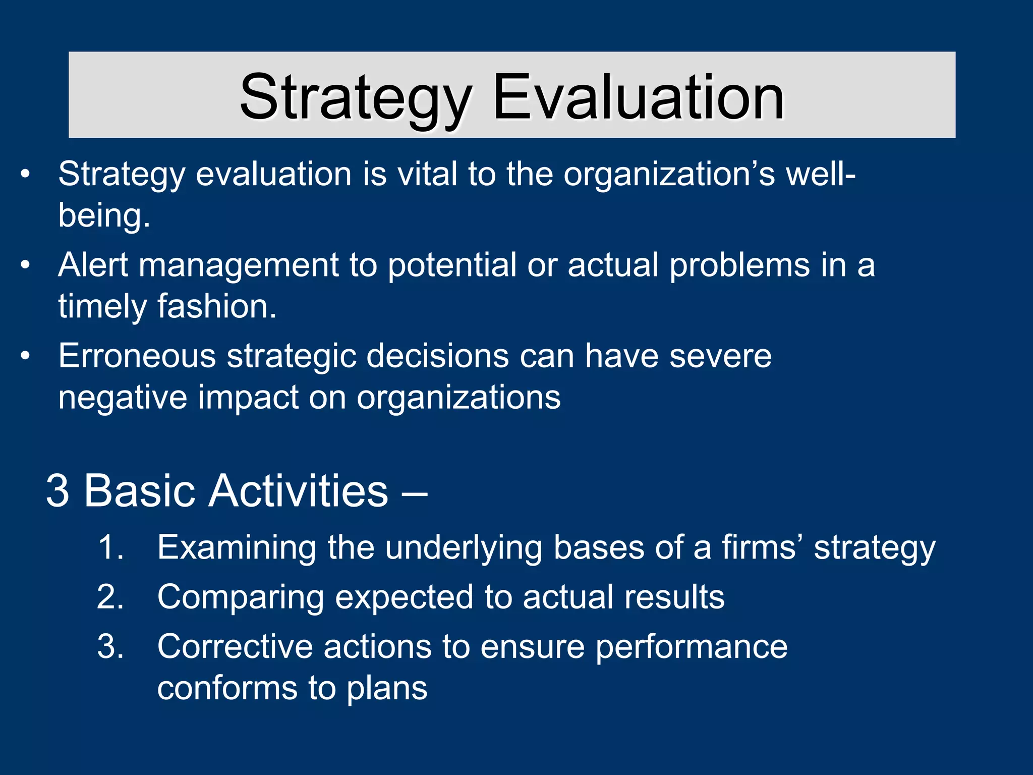 • Strategy evaluation is vital to the organization’s well-
being.
• Alert management to potential or actual problems in a
timely fashion.
• Erroneous strategic decisions can have severe
negative impact on organizations
Strategy Evaluation
3 Basic Activities –
1. Examining the underlying bases of a firms’ strategy
2. Comparing expected to actual results
3. Corrective actions to ensure performance
conforms to plans
 