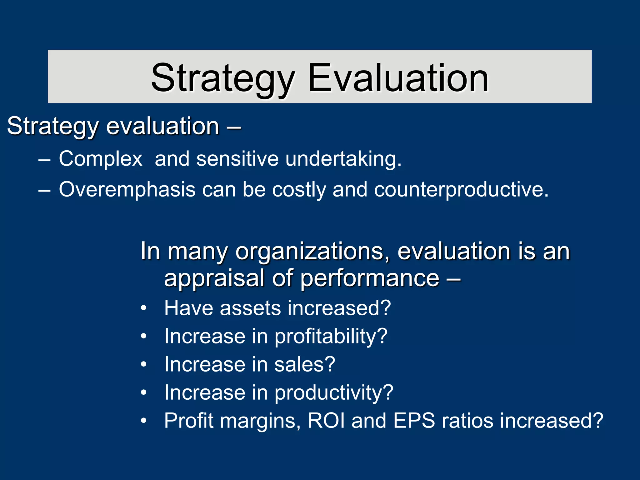 In many organizations, evaluation is an
appraisal of performance –
• Have assets increased?
• Increase in profitability?
• Increase in sales?
• Increase in productivity?
• Profit margins, ROI and EPS ratios increased?
Strategy Evaluation
Strategy evaluation –
– Complex and sensitive undertaking.
– Overemphasis can be costly and counterproductive.
 