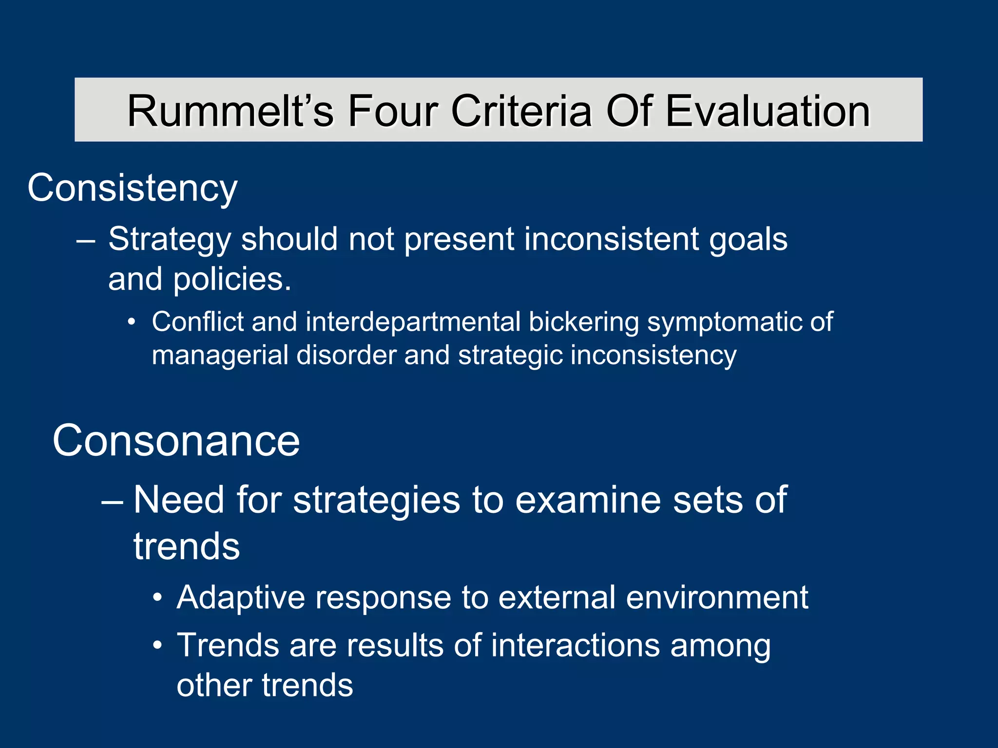 Consistency
– Strategy should not present inconsistent goals
and policies.
• Conflict and interdepartmental bickering symptomatic of
managerial disorder and strategic inconsistency
Rummelt’s Four Criteria Of Evaluation
Consonance
– Need for strategies to examine sets of
trends
• Adaptive response to external environment
• Trends are results of interactions among
other trends
 