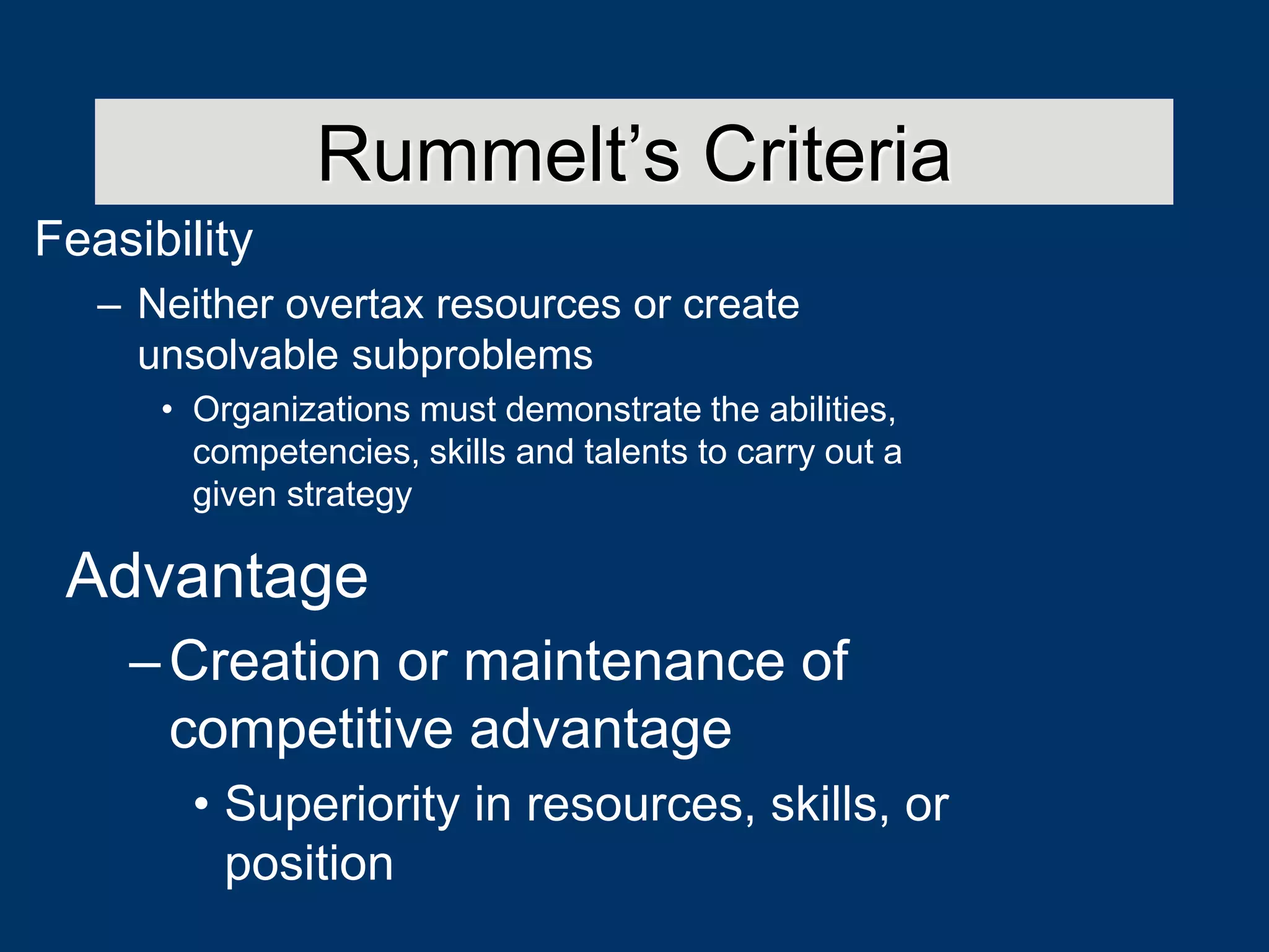 Feasibility
– Neither overtax resources or create
unsolvable subproblems
• Organizations must demonstrate the abilities,
competencies, skills and talents to carry out a
given strategy
Rummelt’s Criteria
Advantage
–Creation or maintenance of
competitive advantage
• Superiority in resources, skills, or
position
 