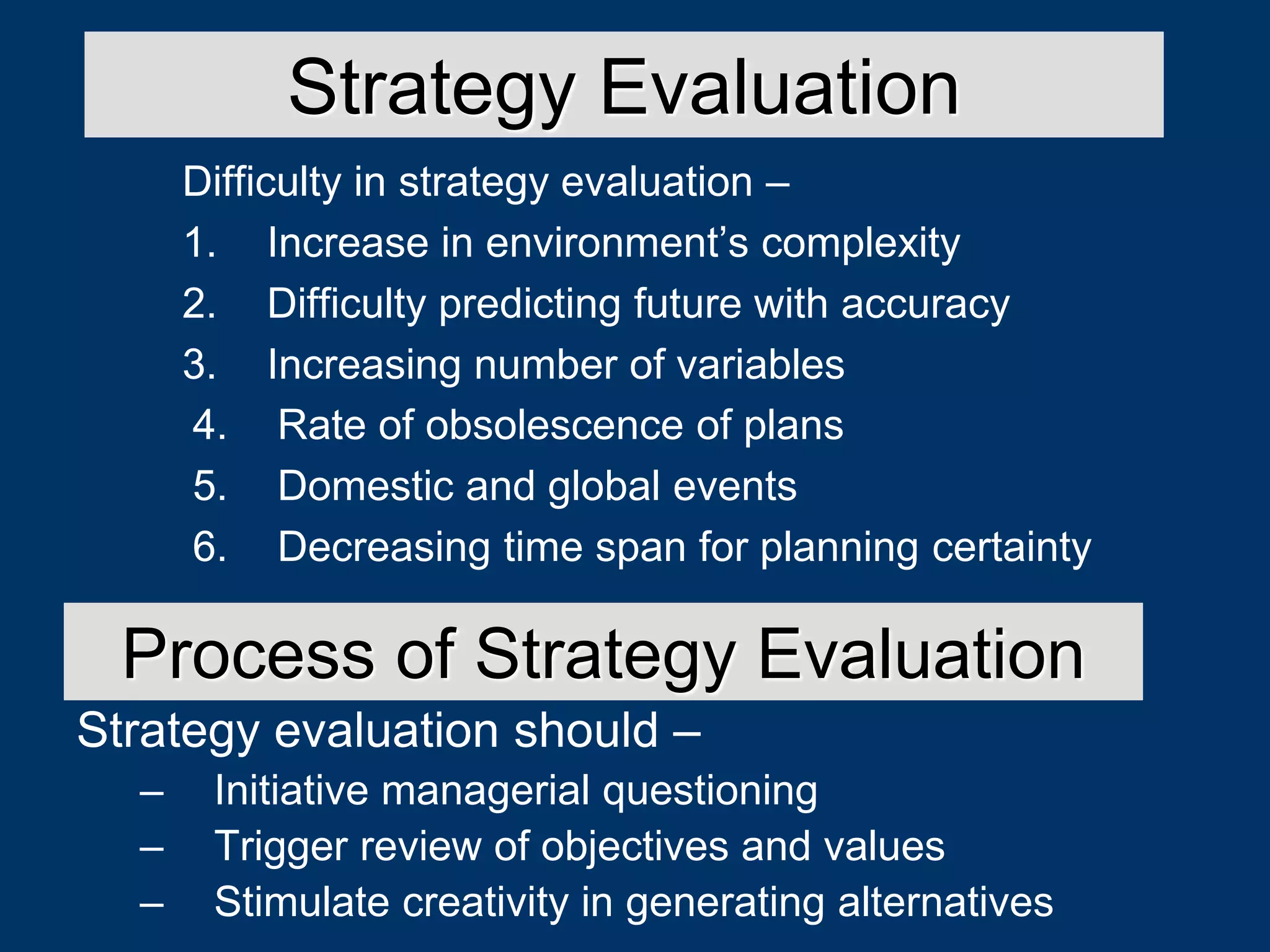 Difficulty in strategy evaluation –
1. Increase in environment’s complexity
2. Difficulty predicting future with accuracy
3. Increasing number of variables
Strategy Evaluation
4. Rate of obsolescence of plans
5. Domestic and global events
6. Decreasing time span for planning certainty
Strategy evaluation should –
– Initiative managerial questioning
– Trigger review of objectives and values
– Stimulate creativity in generating alternatives
Process of Strategy Evaluation
 