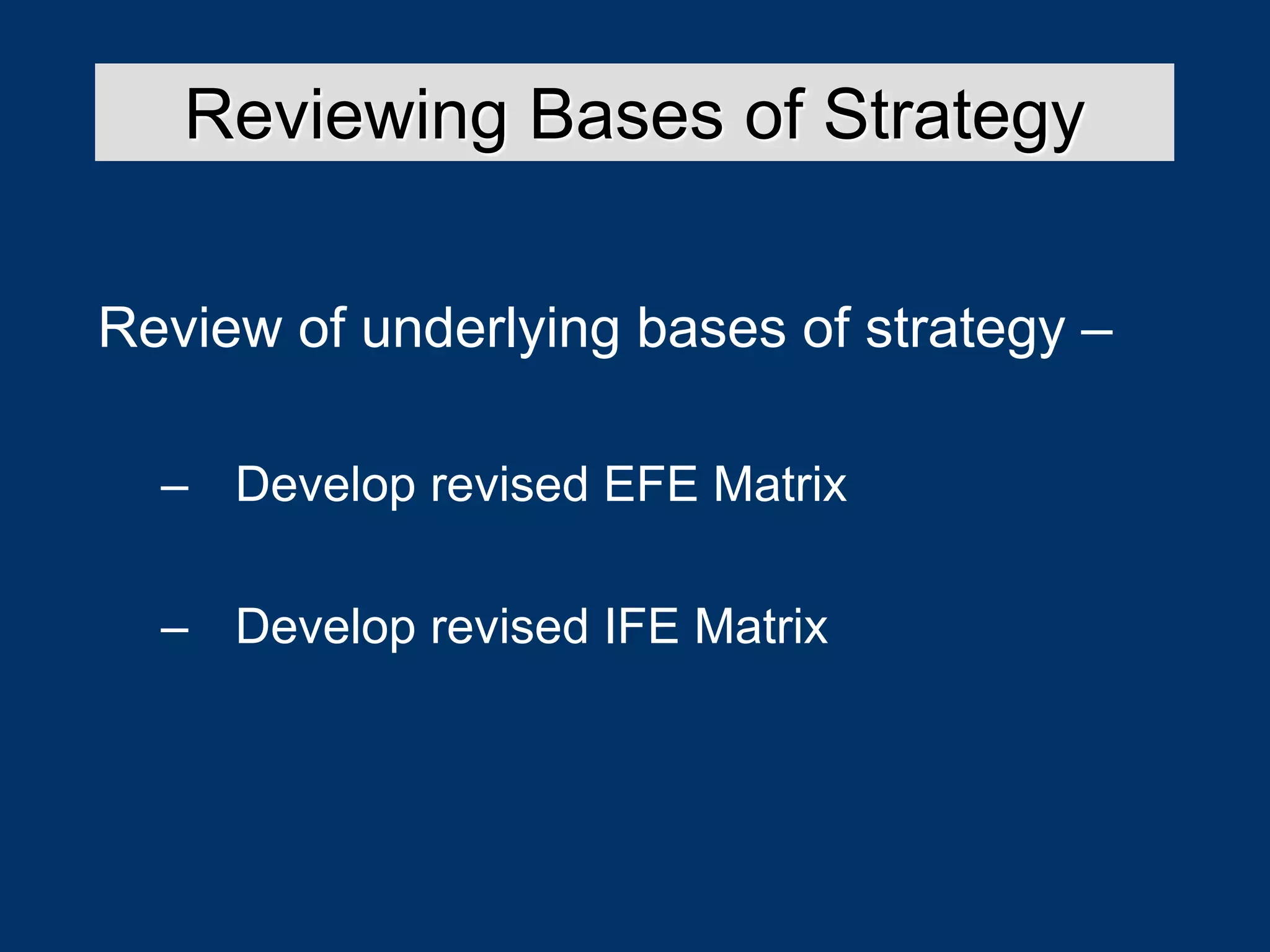 Review of underlying bases of strategy –
– Develop revised EFE Matrix
– Develop revised IFE Matrix
Reviewing Bases of Strategy
 
