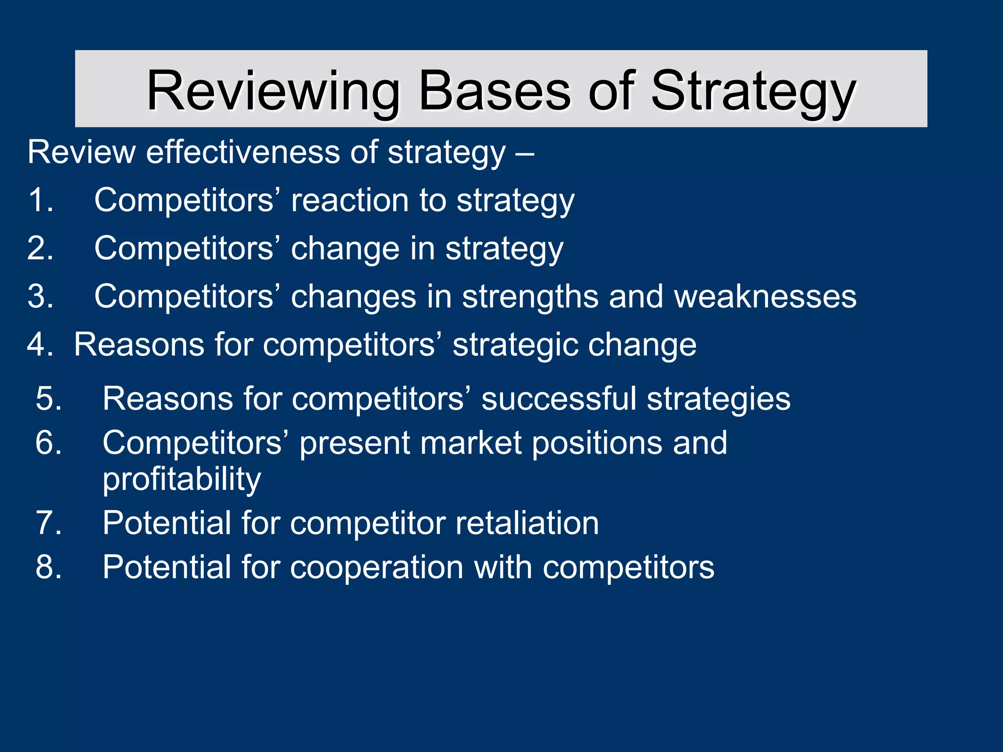 Review effectiveness of strategy –
1. Competitors’ reaction to strategy
2. Competitors’ change in strategy
3. Competitors’ changes in strengths and weaknesses
4. Reasons for competitors’ strategic change
Reviewing Bases of Strategy
5. Reasons for competitors’ successful strategies
6. Competitors’ present market positions and
profitability
7. Potential for competitor retaliation
8. Potential for cooperation with competitors
 