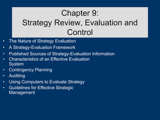 Chapter 9:
Strategy Review, Evaluation and
Control
• The Nature of Strategy Evaluation
• A Strategy-Evaluation Framework
• Published Sources of Strategy-Evaluation Information
• Characteristics of an Effective Evaluation
System
• Contingency Planning
• Auditing
• Using Computers to Evaluate Strategy
• Guidelines for Effective Strategic
Management
 