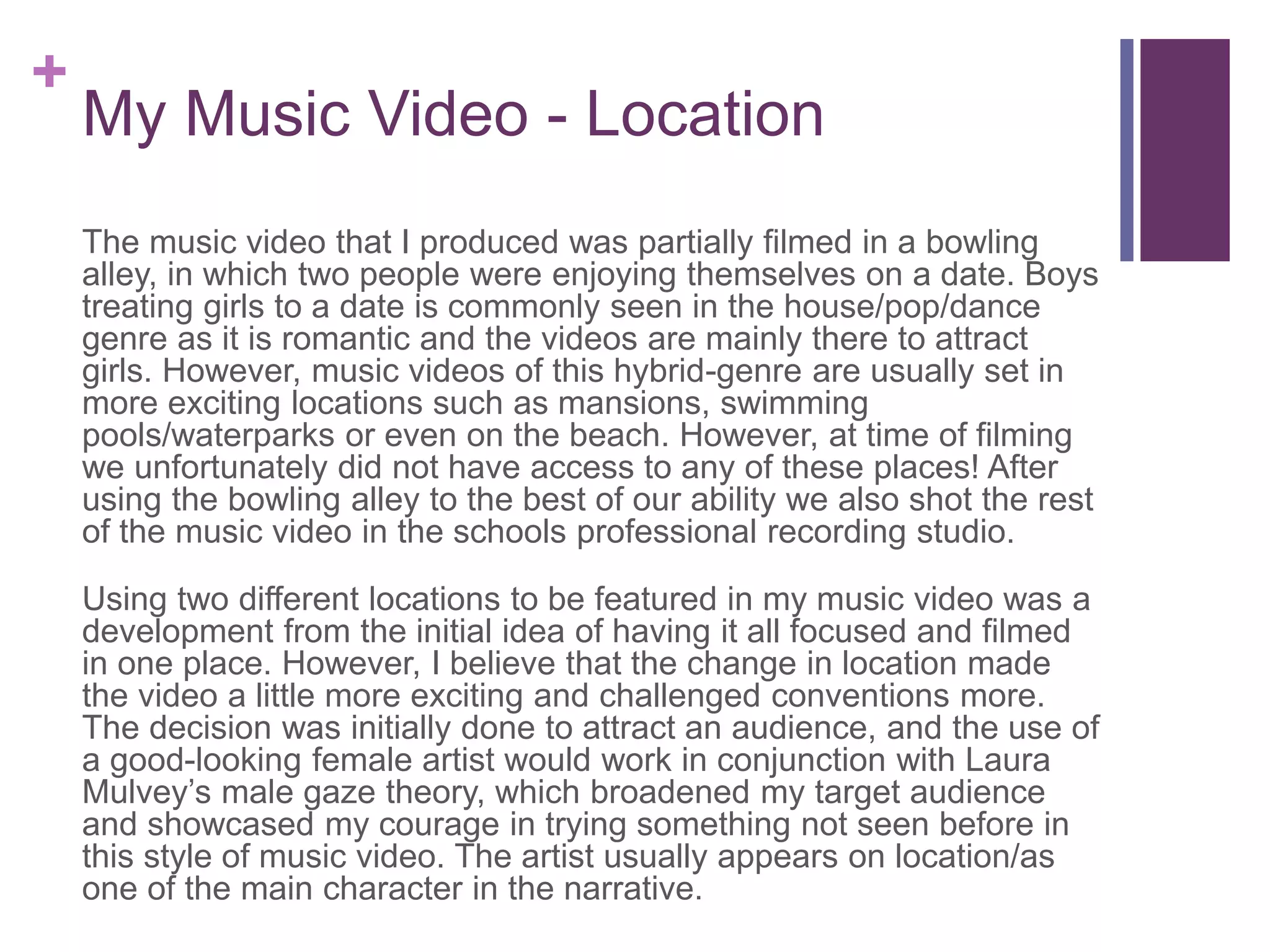+
My Music Video - Location
The music video that I produced was partially filmed in a bowling
alley, in which two people were enjoying themselves on a date. Boys
treating girls to a date is commonly seen in the house/pop/dance
genre as it is romantic and the videos are mainly there to attract
girls. However, music videos of this hybrid-genre are usually set in
more exciting locations such as mansions, swimming
pools/waterparks or even on the beach. However, at time of filming
we unfortunately did not have access to any of these places! After
using the bowling alley to the best of our ability we also shot the rest
of the music video in the schools professional recording studio.
Using two different locations to be featured in my music video was a
development from the initial idea of having it all focused and filmed
in one place. However, I believe that the change in location made
the video a little more exciting and challenged conventions more.
The decision was initially done to attract an audience, and the use of
a good-looking female artist would work in conjunction with Laura
Mulvey’s male gaze theory, which broadened my target audience
and showcased my courage in trying something not seen before in
this style of music video. The artist usually appears on location/as
one of the main character in the narrative.
 