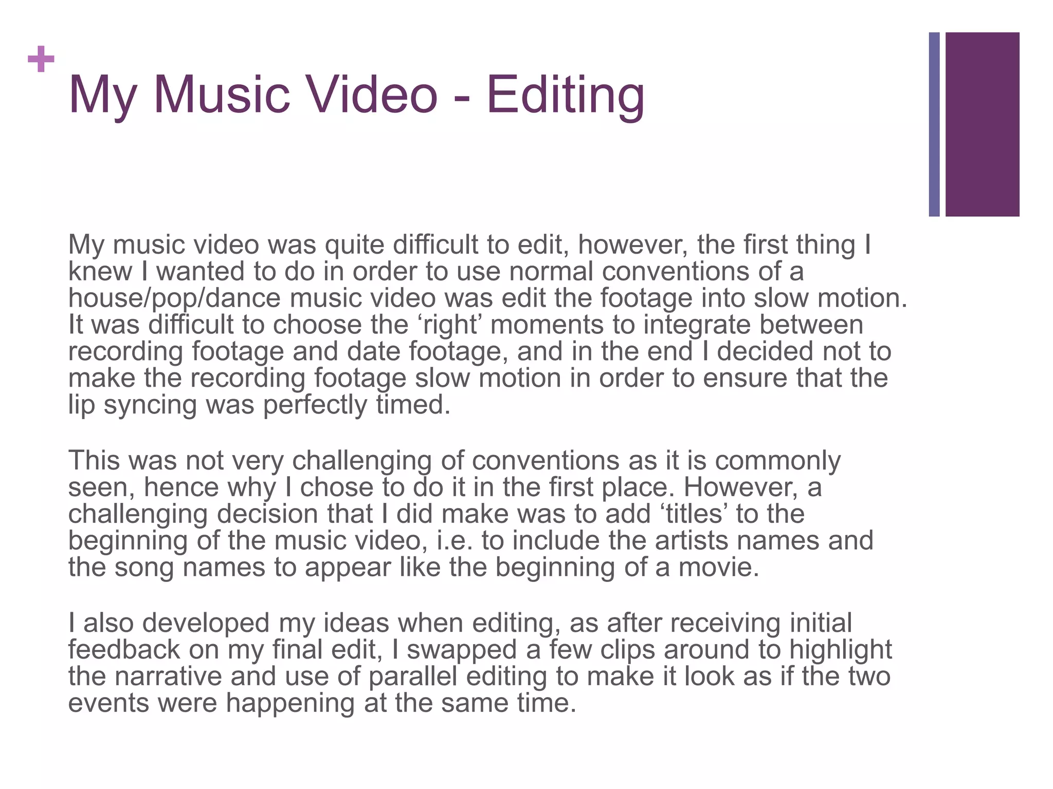 +
My Music Video - Editing
My music video was quite difficult to edit, however, the first thing I
knew I wanted to do in order to use normal conventions of a
house/pop/dance music video was edit the footage into slow motion.
It was difficult to choose the ‘right’ moments to integrate between
recording footage and date footage, and in the end I decided not to
make the recording footage slow motion in order to ensure that the
lip syncing was perfectly timed.
This was not very challenging of conventions as it is commonly
seen, hence why I chose to do it in the first place. However, a
challenging decision that I did make was to add ‘titles’ to the
beginning of the music video, i.e. to include the artists names and
the song names to appear like the beginning of a movie.
I also developed my ideas when editing, as after receiving initial
feedback on my final edit, I swapped a few clips around to highlight
the narrative and use of parallel editing to make it look as if the two
events were happening at the same time.
 