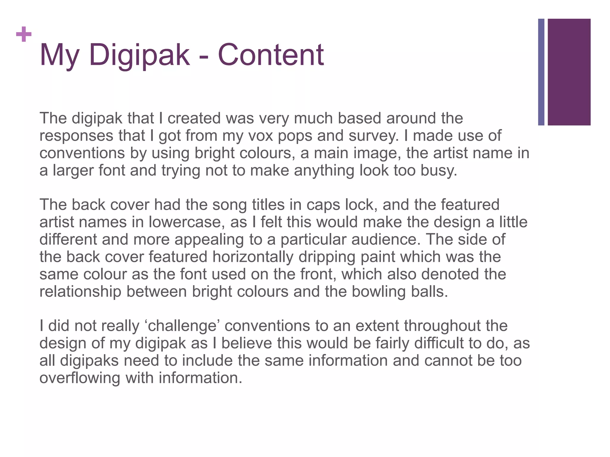 +
My Digipak - Content
The digipak that I created was very much based around the
responses that I got from my vox pops and survey. I made use of
conventions by using bright colours, a main image, the artist name in
a larger font and trying not to make anything look too busy.
The back cover had the song titles in caps lock, and the featured
artist names in lowercase, as I felt this would make the design a little
different and more appealing to a particular audience. The side of
the back cover featured horizontally dripping paint which was the
same colour as the font used on the front, which also denoted the
relationship between bright colours and the bowling balls.
I did not really ‘challenge’ conventions to an extent throughout the
design of my digipak as I believe this would be fairly difficult to do, as
all digipaks need to include the same information and cannot be too
overflowing with information.
 