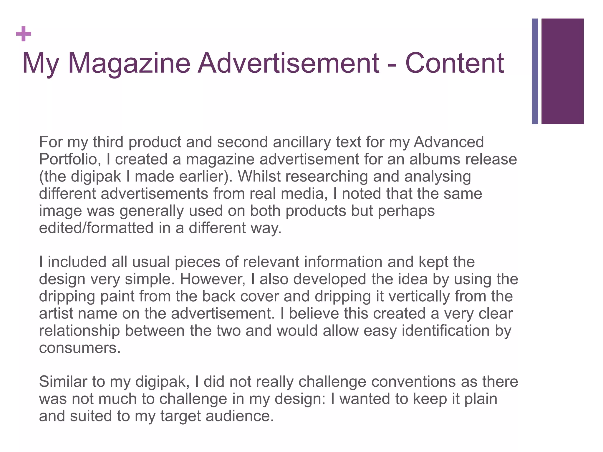 +
My Magazine Advertisement - Content
For my third product and second ancillary text for my Advanced
Portfolio, I created a magazine advertisement for an albums release
(the digipak I made earlier). Whilst researching and analysing
different advertisements from real media, I noted that the same
image was generally used on both products but perhaps
edited/formatted in a different way.
I included all usual pieces of relevant information and kept the
design very simple. However, I also developed the idea by using the
dripping paint from the back cover and dripping it vertically from the
artist name on the advertisement. I believe this created a very clear
relationship between the two and would allow easy identification by
consumers.
Similar to my digipak, I did not really challenge conventions as there
was not much to challenge in my design: I wanted to keep it plain
and suited to my target audience.
 