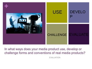 +
In what ways does your media product use, develop or
challenge forms and conventions of real media products?
EVALUATION
USE
CHALLENGE
DEVELO
P
EVALUATE
 