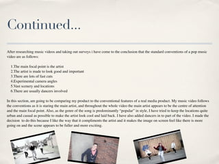 Continued...
After researching music videos and taking out surveys i have come to the conclusion that the standard conventions of a pop music
video are as follows:

  1.The main focal point is the artist
  2.The artist is made to look good and important
  3.There are lots of fast cuts
  4.Experimental camera angles
  5.Vast scenery and locations
  6.There are usually dancers involved

In this section, am going to be comparing my product to the conventional features of a real media product. My music video follows
the conventions as it is staring the main artist, and throughout the whole video the main artist appears to be the centre of attention
and the main focal point. Also, as the genre of the song is predominantly “popular” in style, I have tried to keep the locations quite
urban and casual as possible to make the artist look cool and laid back. I have also added dancers in to part of the video. I made the
decision to do this because I like the way that it compliments the artist and it makes the image on screen feel like there is more
going on and the scene appears to be fuller and more exciting.
 