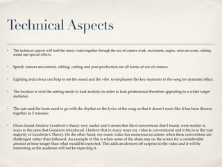 Technical Aspects
✤   The technical aspects will hold the music video together through the use of camera work, movement, angles, mise-en-scene, editing,
    sound and special effects.


✤   Speed, camera movement, editing, cutting and post production are all forms of use of camera.


✤   Lighting and colour can help to set the mood and the vibe to emphasise the key moments in the song for dramatic effect.


✤   The location is vital the setting needs to look realistic in order to look professional therefore appealing to a wider target
    audience.


✤   The cuts and the beats need to go with the rhythm or the lyrics of the song so that it doesn't seem like it has been thrown
    together in 5 minutes


✤   I have found Andrew Goodwin’s theory very useful and it seems that the 6 conventions that I found, were similar in
    ways to the ones that Goodwin introduced. I believe that in many ways my video is conventional and it ﬁts in to the vast
    majority of Goodwin’s Theory. On the other hand, my music video has numerous occasions when these conventions are
    challenged rather than followed. An example of this is when some of the shots stay on the screen for a considerable
    amount of time longer than what would be expected. This adds an element off surprise to the video and it will be
    interesting as the audience will not be expecting it.
 