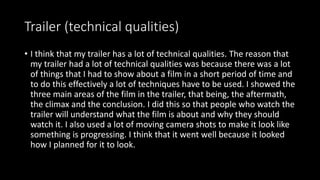 Trailer (technical qualities)
• I think that my trailer has a lot of technical qualities. The reason that
my trailer had a lot of technical qualities was because there was a lot
of things that I had to show about a film in a short period of time and
to do this effectively a lot of techniques have to be used. I showed the
three main areas of the film in the trailer, that being, the aftermath,
the climax and the conclusion. I did this so that people who watch the
trailer will understand what the film is about and why they should
watch it. I also used a lot of moving camera shots to make it look like
something is progressing. I think that it went well because it looked
how I planned for it to look.
 